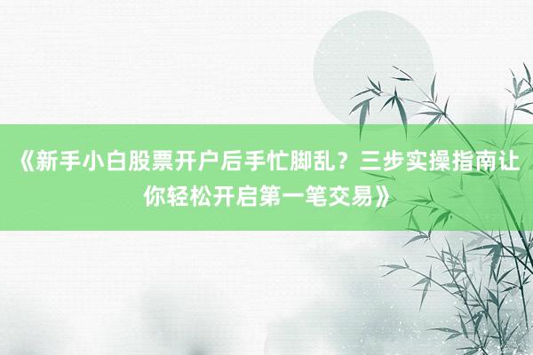 《新手小白股票开户后手忙脚乱？三步实操指南让你轻松开启第一笔交易》