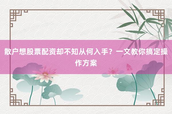 散户想股票配资却不知从何入手？一文教你搞定操作方案