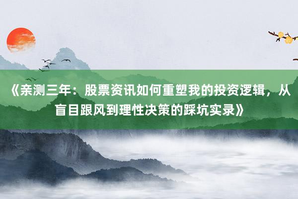 《亲测三年：股票资讯如何重塑我的投资逻辑，从盲目跟风到理性决策的踩坑实录》