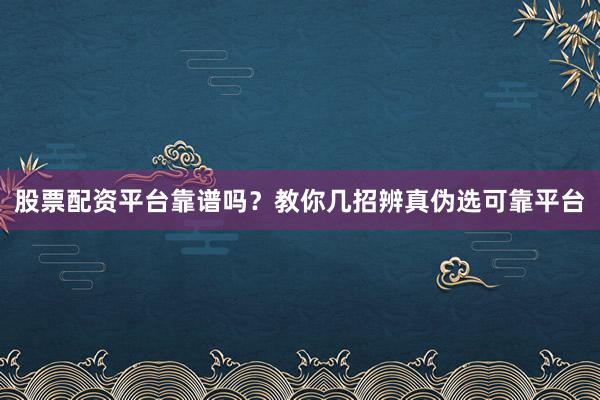 股票配资平台靠谱吗？教你几招辨真伪选可靠平台