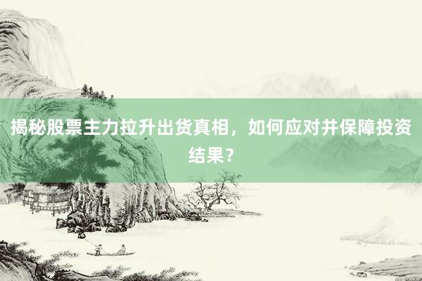 揭秘股票主力拉升出货真相，如何应对并保障投资结果？