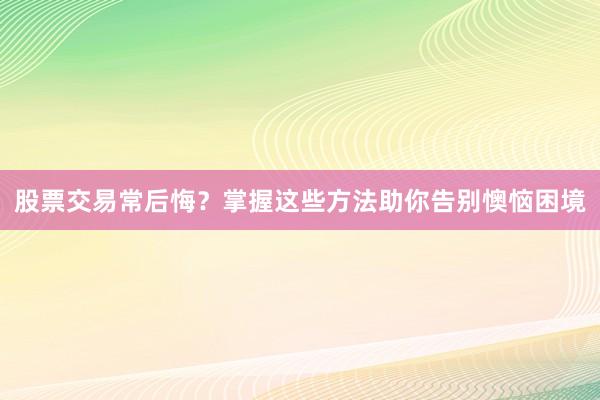 股票交易常后悔？掌握这些方法助你告别懊恼困境