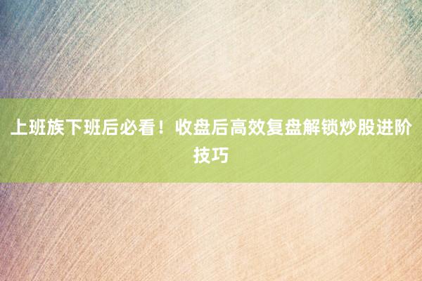 上班族下班后必看！收盘后高效复盘解锁炒股进阶技巧