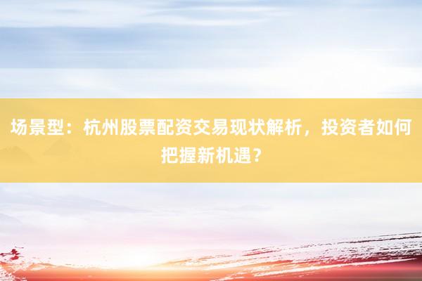 场景型：杭州股票配资交易现状解析，投资者如何把握新机遇？