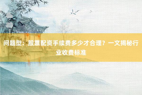 问题型：股票配资手续费多少才合理？一文揭秘行业收费标准