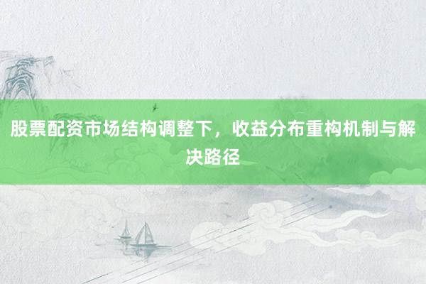 股票配资市场结构调整下，收益分布重构机制与解决路径