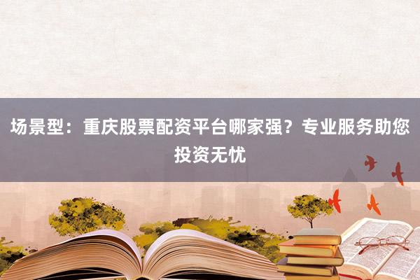 场景型：重庆股票配资平台哪家强？专业服务助您投资无忧