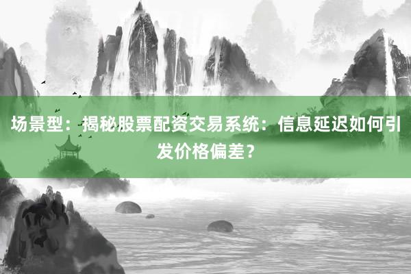 场景型：揭秘股票配资交易系统：信息延迟如何引发价格偏差？