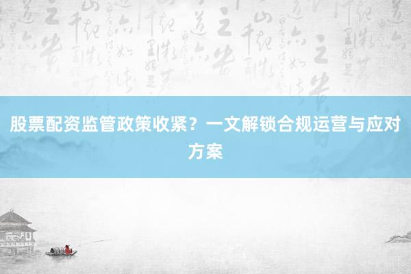 股票配资监管政策收紧？一文解锁合规运营与应对方案