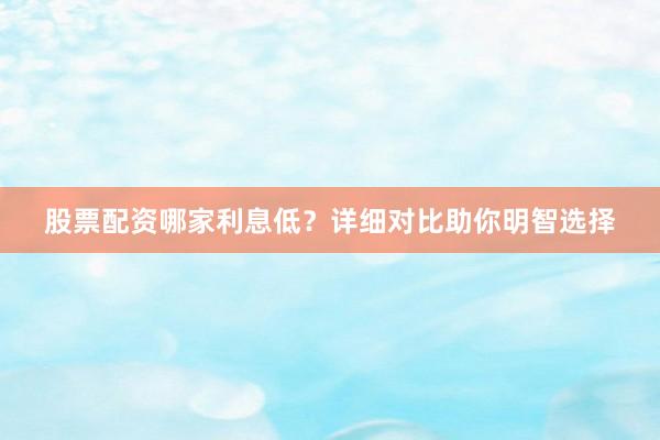 股票配资哪家利息低？详细对比助你明智选择