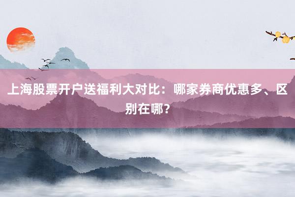 上海股票开户送福利大对比：哪家券商优惠多、区别在哪？