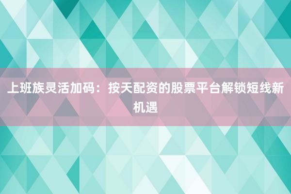 上班族灵活加码：按天配资的股票平台解锁短线新机遇