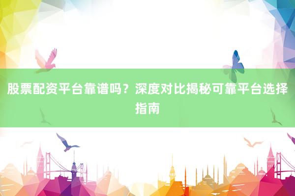 股票配资平台靠谱吗？深度对比揭秘可靠平台选择指南