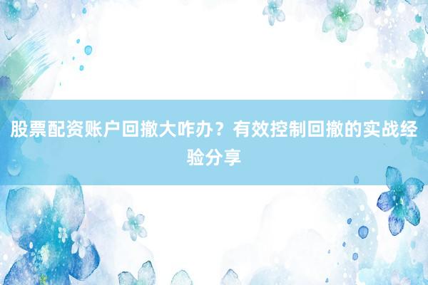股票配资账户回撤大咋办？有效控制回撤的实战经验分享