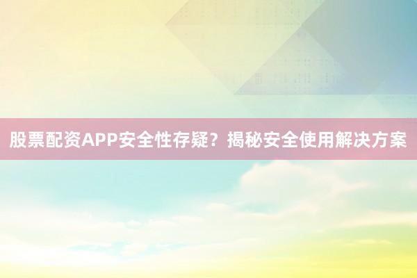 股票配资APP安全性存疑？揭秘安全使用解决方案