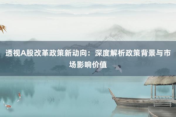 透视A股改革政策新动向：深度解析政策背景与市场影响价值