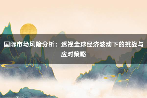 国际市场风险分析：透视全球经济波动下的挑战与应对策略