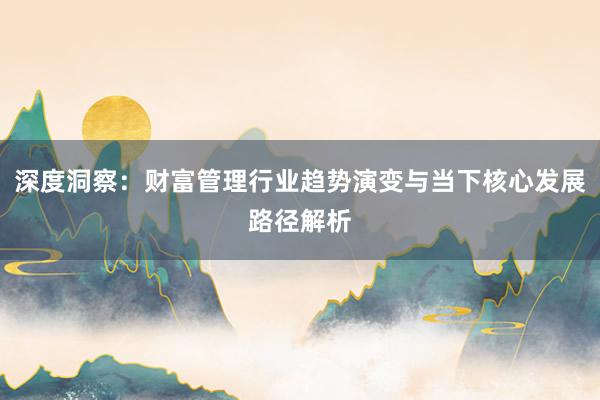 深度洞察：财富管理行业趋势演变与当下核心发展路径解析