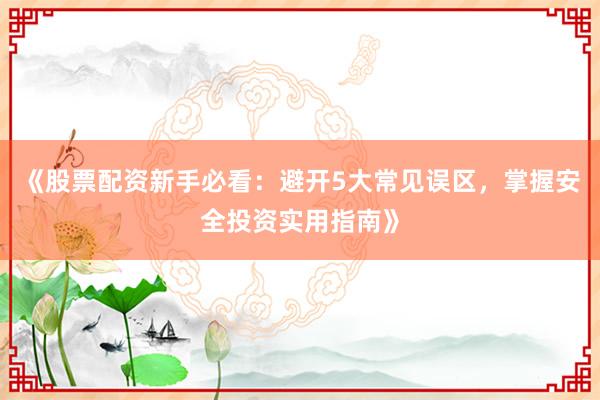 《股票配资新手必看：避开5大常见误区，掌握安全投资实用指南》