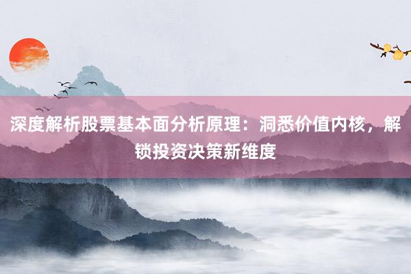 深度解析股票基本面分析原理：洞悉价值内核，解锁投资决策新维度