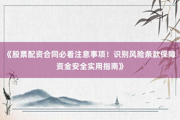《股票配资合同必看注意事项！识别风险条款保障资金安全实用指南》