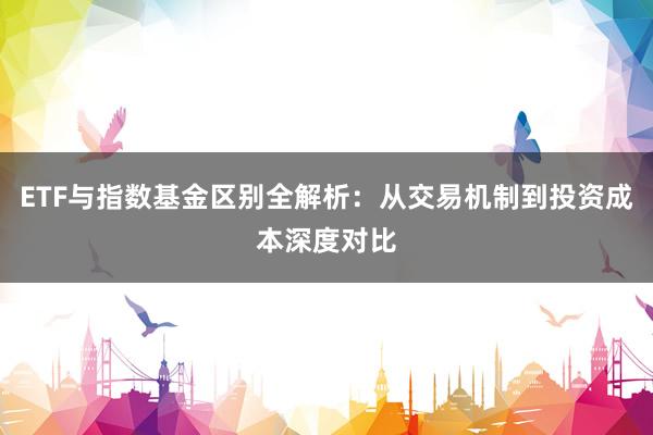 ETF与指数基金区别全解析：从交易机制到投资成本深度对比