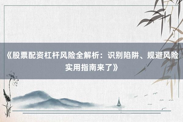 《股票配资杠杆风险全解析：识别陷阱、规避风险实用指南来了》