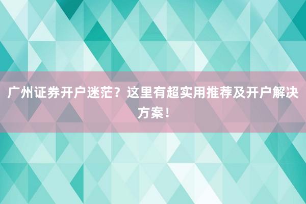 广州证券开户迷茫？这里有超实用推荐及开户解决方案！